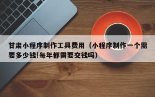 玉树甘肃小程序制作工具费用（小程序制作一个需要多少钱!每年都需要交钱吗）